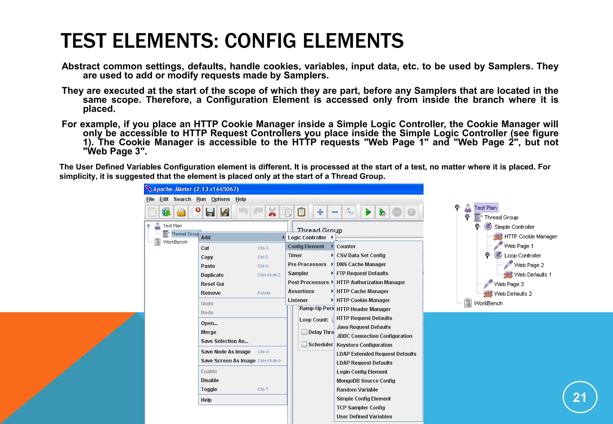 TEST ELEMENTS: CONFIG ELEMENTS
Abstract common settings, defaults, handle cookies, variables, input data, etc. to be used by Samplers. They
are used to add or modify requests made by Samplers.
They are executed at the start of the scope of which they are part, before any Samplers that are located in the
same scope. Therefore, a Configuration Element is accessed only from inside the branch where it is
placed.
For example, if you place an HTTP Cookie Manager inside a Simple Logic Controller, the Cookie Manager will
only be accessible to HTTP Request Controllers you place inside the Simple Logic Controller (see figure
1). The Cookie Manager is accessible to the HTTP requests "Web Page 1" and "Web Page 2", but not
"Web Page 3".
21
The User Defined Variables Configuration element is different. It is processed at the start of a test, no matter where it is placed. For
simplicity, it is suggested that the element is placed only at the start of a Thread Group.
 