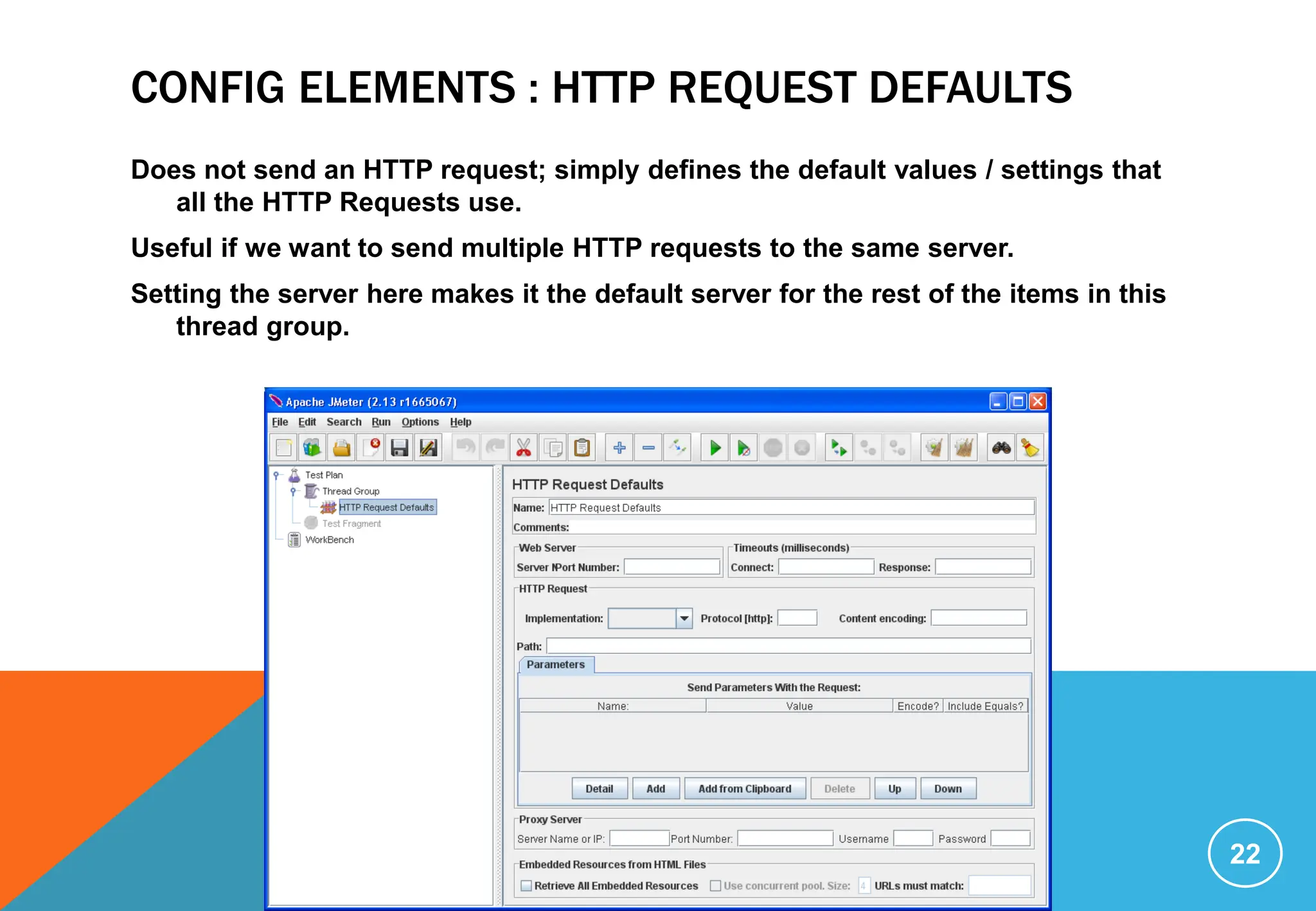 CONFIG ELEMENTS : HTTP REQUEST DEFAULTS
Does not send an HTTP request; simply defines the default values / settings that
all the HTTP Requests use.
Useful if we want to send multiple HTTP requests to the same server.
Setting the server here makes it the default server for the rest of the items in this
thread group.
22
 