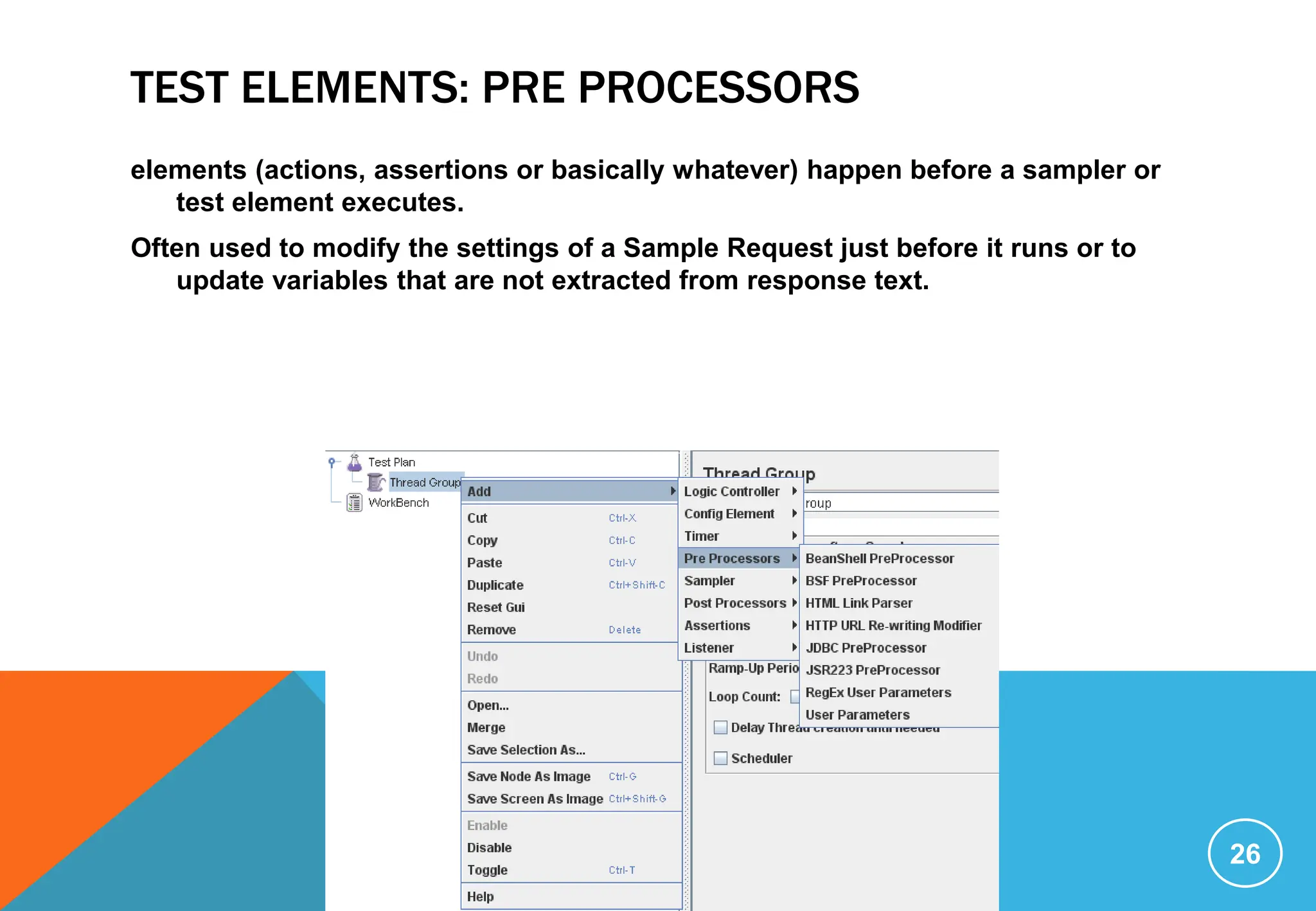 TEST ELEMENTS: PRE PROCESSORS
elements (actions, assertions or basically whatever) happen before a sampler or
test element executes.
Often used to modify the settings of a Sample Request just before it runs or to
update variables that are not extracted from response text.
26
 