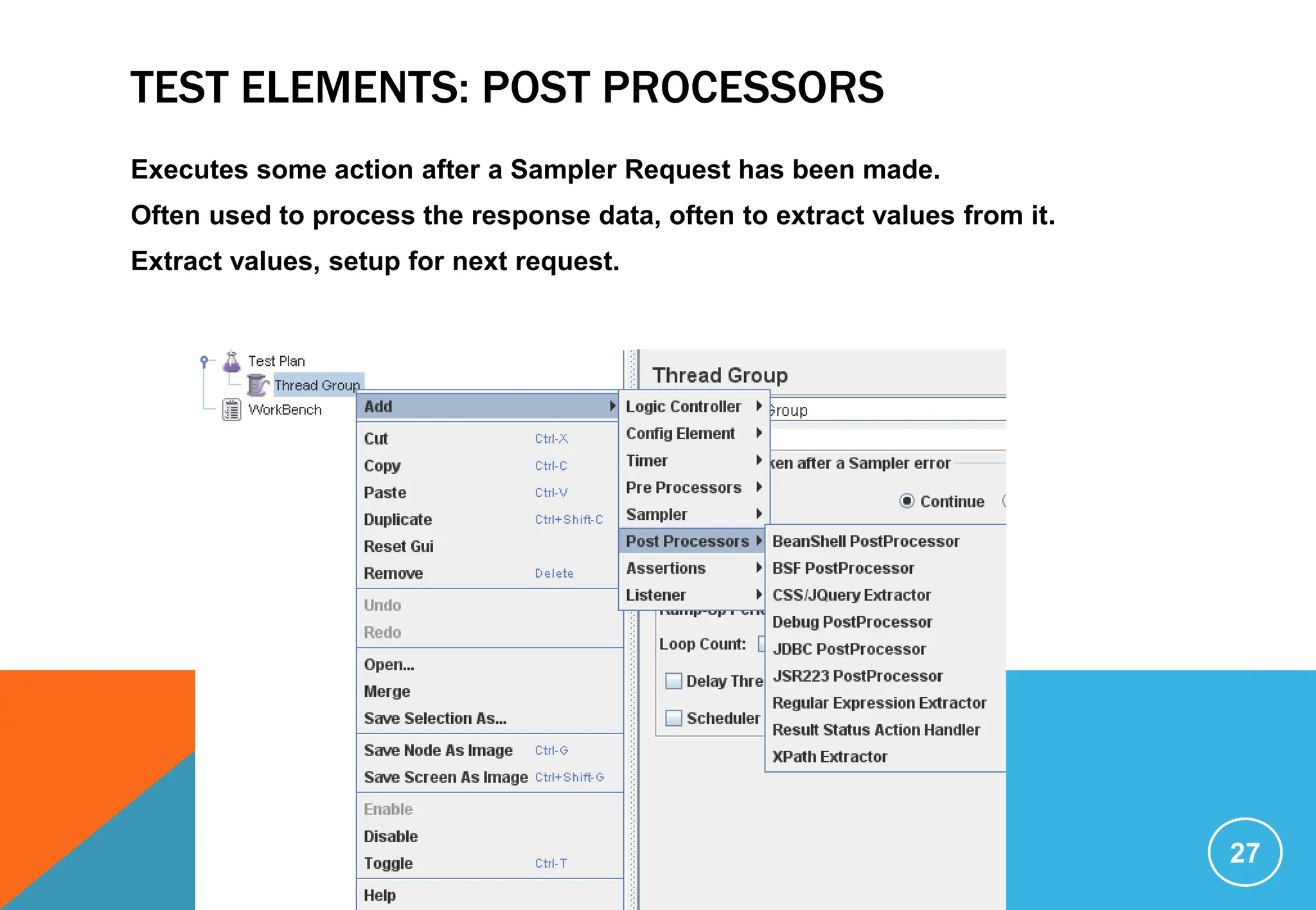 TEST ELEMENTS: POST PROCESSORS
Executes some action after a Sampler Request has been made.
Often used to process the response data, often to extract values from it.
Extract values, setup for next request.
27
 