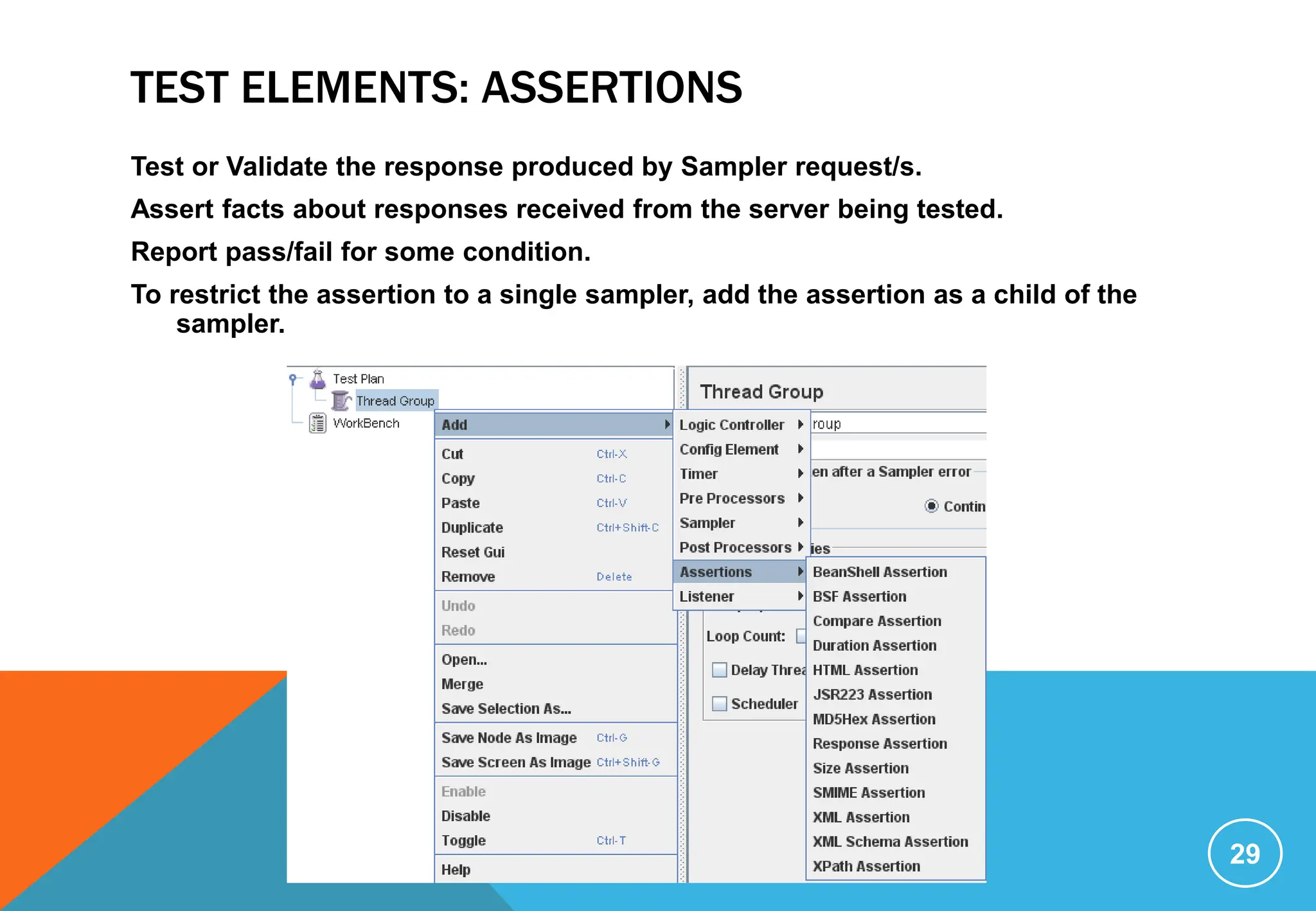 TEST ELEMENTS: ASSERTIONS
Test or Validate the response produced by Sampler request/s.
Assert facts about responses received from the server being tested.
Report pass/fail for some condition.
To restrict the assertion to a single sampler, add the assertion as a child of the
sampler.
29
 