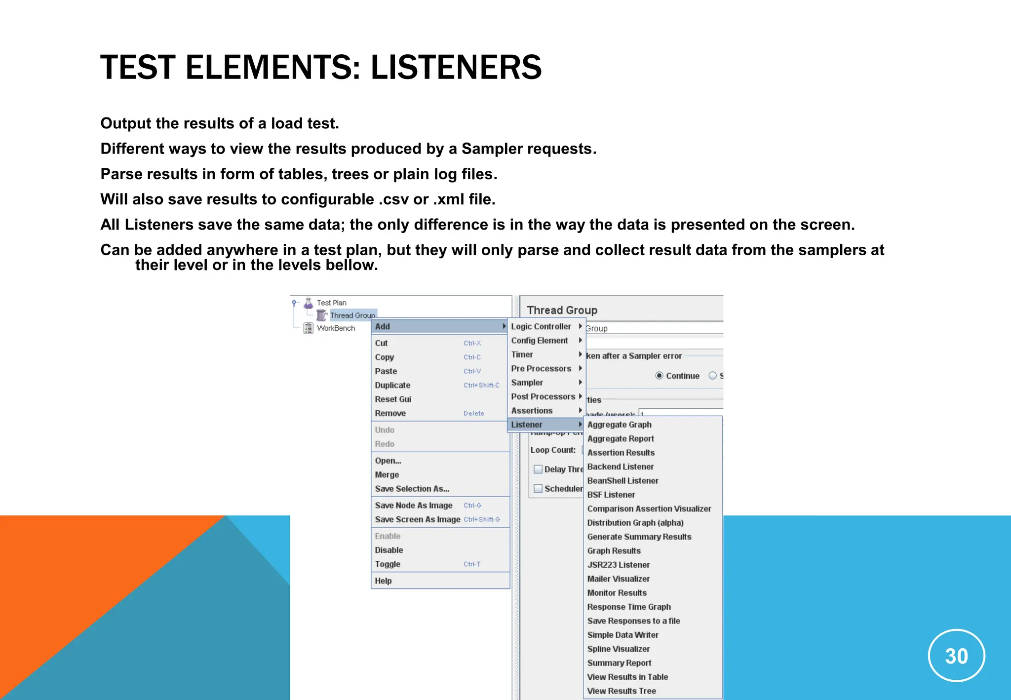 TEST ELEMENTS: LISTENERS
Output the results of a load test.
Different ways to view the results produced by a Sampler requests.
Parse results in form of tables, trees or plain log files.
Will also save results to configurable .csv or .xml file.
All Listeners save the same data; the only difference is in the way the data is presented on the screen.
Can be added anywhere in a test plan, but they will only parse and collect result data from the samplers at
their level or in the levels bellow.
30
 