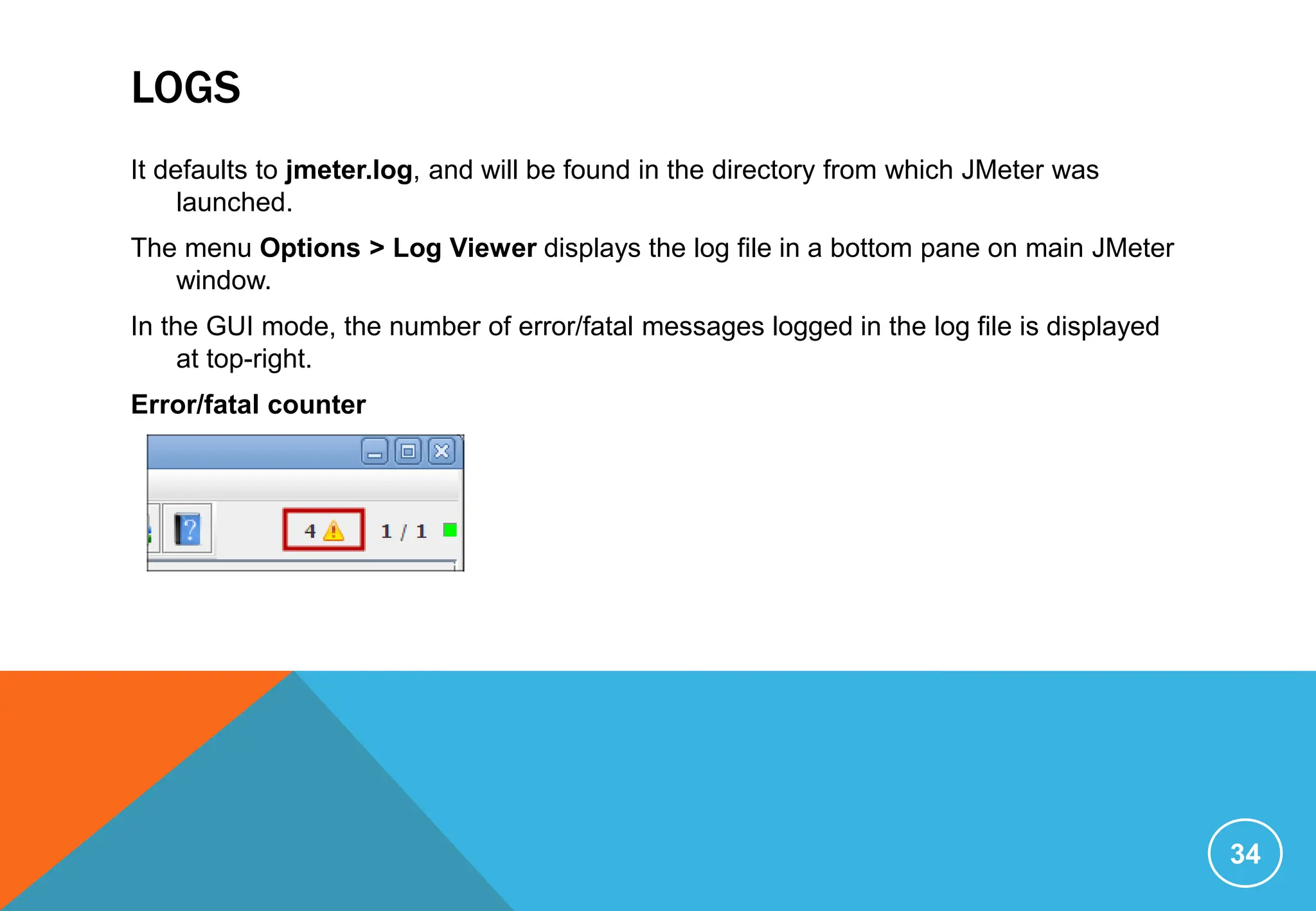 LOGS
It defaults to jmeter.log, and will be found in the directory from which JMeter was
launched.
The menu Options > Log Viewer displays the log file in a bottom pane on main JMeter
window.
In the GUI mode, the number of error/fatal messages logged in the log file is displayed
at top-right.
Error/fatal counter
34
 