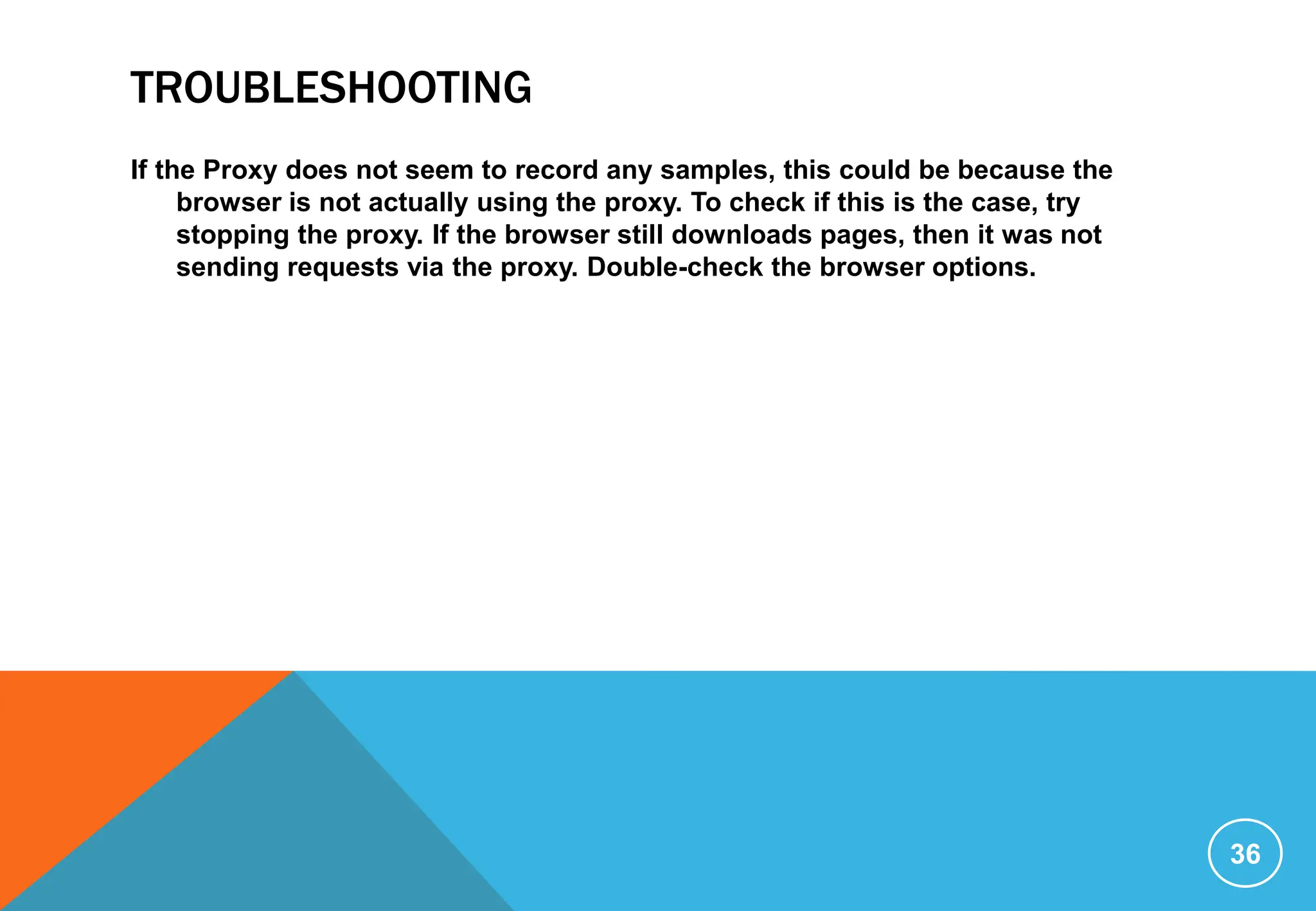 TROUBLESHOOTING
If the Proxy does not seem to record any samples, this could be because the
browser is not actually using the proxy. To check if this is the case, try
stopping the proxy. If the browser still downloads pages, then it was not
sending requests via the proxy. Double-check the browser options.
36
 