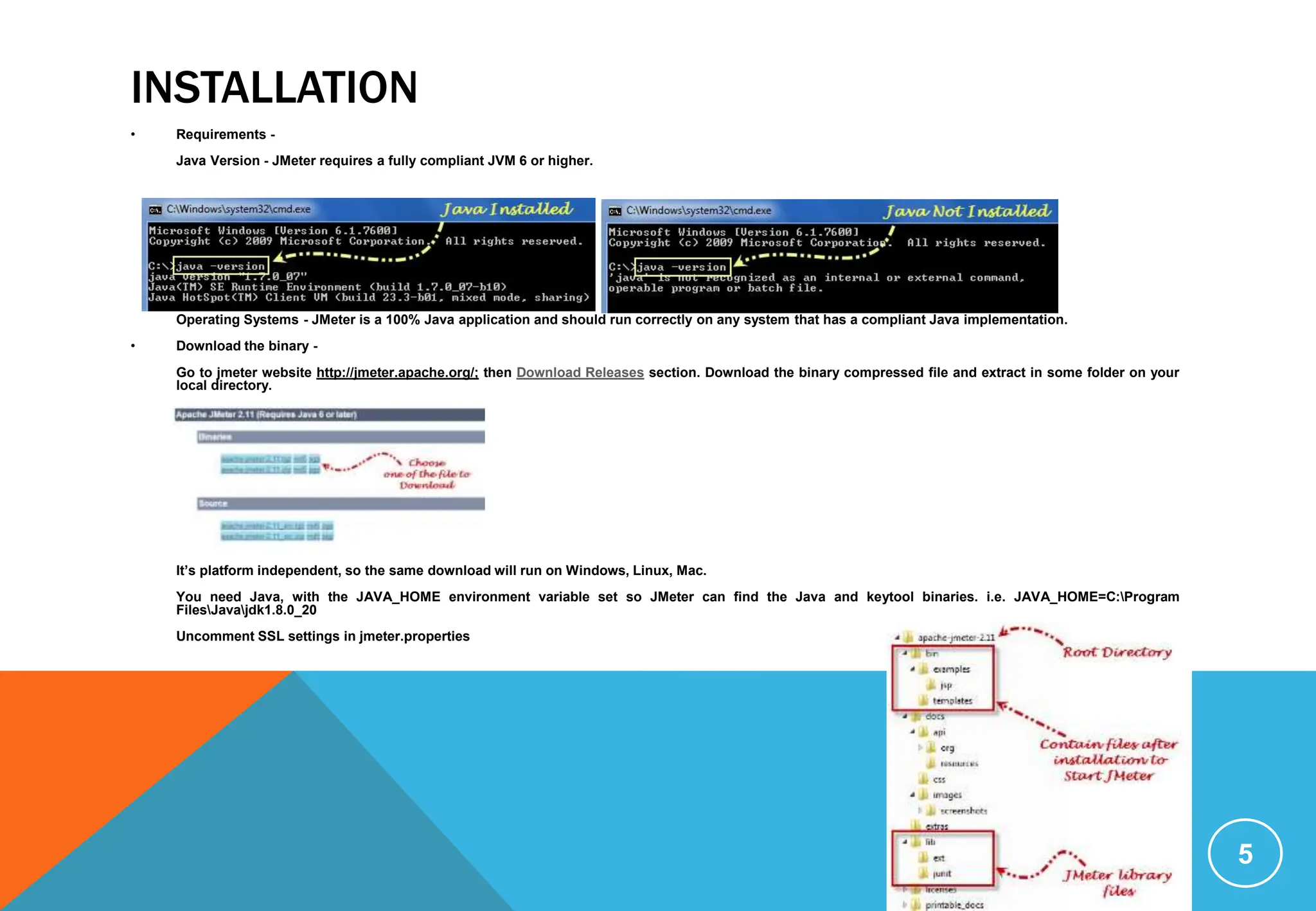 INSTALLATION
• Requirements -
Java Version - JMeter requires a fully compliant JVM 6 or higher.
Operating Systems - JMeter is a 100% Java application and should run correctly on any system that has a compliant Java implementation.
• Download the binary -
Go to jmeter website http://jmeter.apache.org/; then Download Releases section. Download the binary compressed file and extract in some folder on your
local directory.
It’s platform independent, so the same download will run on Windows, Linux, Mac.
You need Java, with the JAVA_HOME environment variable set so JMeter can find the Java and keytool binaries. i.e. JAVA_HOME=C:Program
FilesJavajdk1.8.0_20
Uncomment SSL settings in jmeter.properties
5
 