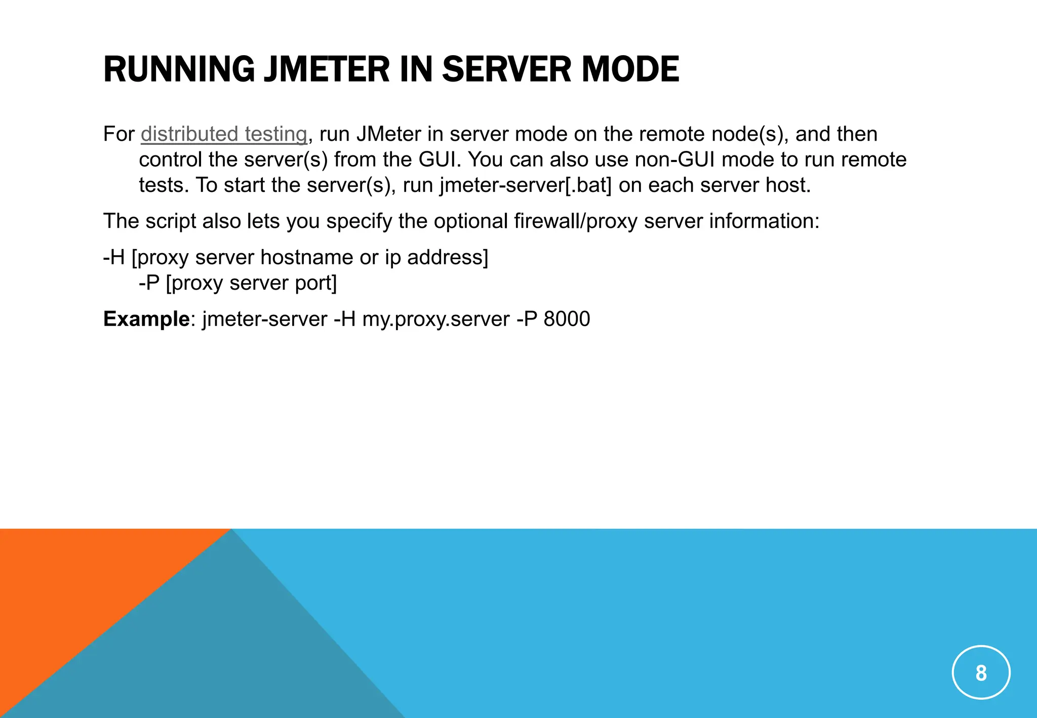 RUNNING JMETER IN SERVER MODE
For distributed testing, run JMeter in server mode on the remote node(s), and then
control the server(s) from the GUI. You can also use non-GUI mode to run remote
tests. To start the server(s), run jmeter-server[.bat] on each server host.
The script also lets you specify the optional firewall/proxy server information:
-H [proxy server hostname or ip address]
-P [proxy server port]
Example: jmeter-server -H my.proxy.server -P 8000
8
 