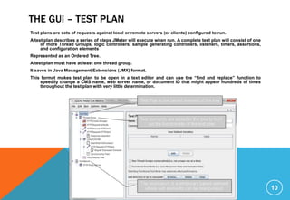 THE GUI – TEST PLAN
10
Test plans are sets of requests against local or remote servers (or clients) configured to run.
A test plan describes a series of steps JMeter will execute when run. A complete test plan will consist of one
or more Thread Groups, logic controllers, sample generating controllers, listeners, timers, assertions,
and configuration elements
Represented as an Ordered Tree.
A test plan must have at least one thread group.
It saves in Java Management Extensions (JMX) format.
This format makes test plan to be open in a text editor and can use the “find and replace” function to
speedily change a CMS name, web server name, or document ID that might appear hundreds of times
throughout the test plan with very little determination.
 
