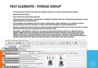 TEST ELEMENTS : THREAD GROUP
• The first step you want to do with every JMeter Test Plan is to add a Thread Group element.
• Represents user group
• Each thread will execute the test plan
• A thread group is basically a combination of different test plan elements. Thread group elements are the
beginning points of any test plan.
• All controllers and samplers must be under a thread group. Other elements, e.g. Listeners, may be
placed directly under the test plan, in which case they will apply to all the thread groups.
• Ramp-up needs to be long enough to avoid too large a work-load at the start of a test, and short enough
that the last threads start running before the first ones finish
• Scheduler - extra fields in which you can enter the start and end times of the run. When the test is
started, JMeter will wait if necessary until the start-time has been reached. At the end of each cycle,
JMeter checks if the end-time has been reached, and if so, the run is stopped, otherwise the test is
allowed to continue until the iteration limit is reached. Alternatively, one can use the relative delay and
duration fields. Note that delay overrides start-time, and duration over-rides end-time.
16
Number of users
Total ramp-up time for
all threads to become
active (in seconds)
Number of iterations
What to do if test
encounters an error
 