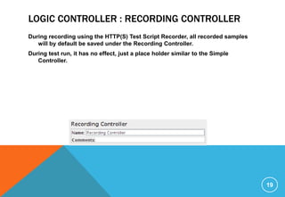 LOGIC CONTROLLER : RECORDING CONTROLLER
During recording using the HTTP(S) Test Script Recorder, all recorded samples
will by default be saved under the Recording Controller.
During test run, it has no effect, just a place holder similar to the Simple
Controller.
19
 