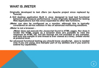 WHAT IS JMETER
Originally developed to test JServ (an Apache project since replaced by
Tomcat)
A GUI desktop application Built in Java; designed to load test functional
behavior and measure performance. It was originally designed for testing
Web Applications but has since expanded to other test functions.
JMeter can also be configured as a monitor, although this is typically
considered an ad-hoc solution in lieu of advanced monitoring solutions.
JMeter is not a browser -
JMeter does not execute the Javascript found in HTML pages. Nor does it
render the HTML pages as a browser does (it's possible to view the
response as HTML etc, but the timings are not included in any samples,
and only one sample in one thread is ever viewed at a time). Jmeter works
at protocol level.
for advanced functional testing you should know JavaScript. Java is needed
only if you are using Java Sampler part of my abilities and if you want to
extend my capabilities.
2
 