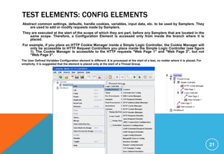 TEST ELEMENTS: CONFIG ELEMENTS
Abstract common settings, defaults, handle cookies, variables, input data, etc. to be used by Samplers. They
are used to add or modify requests made by Samplers.
They are executed at the start of the scope of which they are part, before any Samplers that are located in the
same scope. Therefore, a Configuration Element is accessed only from inside the branch where it is
placed.
For example, if you place an HTTP Cookie Manager inside a Simple Logic Controller, the Cookie Manager will
only be accessible to HTTP Request Controllers you place inside the Simple Logic Controller (see figure
1). The Cookie Manager is accessible to the HTTP requests "Web Page 1" and "Web Page 2", but not
"Web Page 3".
21
The User Defined Variables Configuration element is different. It is processed at the start of a test, no matter where it is placed. For
simplicity, it is suggested that the element is placed only at the start of a Thread Group.
 