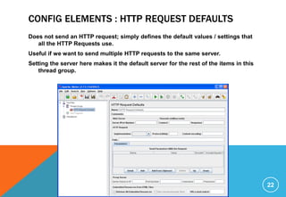CONFIG ELEMENTS : HTTP REQUEST DEFAULTS
Does not send an HTTP request; simply defines the default values / settings that
all the HTTP Requests use.
Useful if we want to send multiple HTTP requests to the same server.
Setting the server here makes it the default server for the rest of the items in this
thread group.
22
 