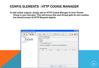 CONFIG ELEMENTS : HTTP COOKIE MANAGER
To add cookie support, simply add an HTTP Cookie Manager to each Thread
Group in your test plan. This will ensure that each thread gets its own cookies,
but shared across all HTTP Request objects.
23
 