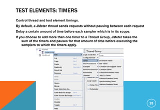 TEST ELEMENTS: TIMERS
Control thread and test element timings.
By default, a JMeter thread sends requests without pausing between each request
Delay a certain amount of time before each sampler which is in its scope.
If you choose to add more than one timer to a Thread Group, JMeter takes the
sum of the timers and pauses for that amount of time before executing the
samplers to which the timers apply.
28
 