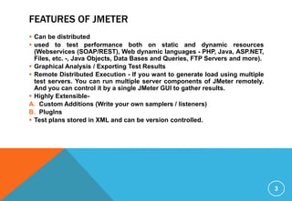 FEATURES OF JMETER
 Can be distributed
 used to test performance both on static and dynamic resources
(Webservices (SOAP/REST), Web dynamic languages - PHP, Java, ASP.NET,
Files, etc. -, Java Objects, Data Bases and Queries, FTP Servers and more).
 Graphical Analysis / Exporting Test Results
 Remote Distributed Execution - If you want to generate load using multiple
test servers. You can run multiple server components of JMeter remotely.
And you can control it by a single JMeter GUI to gather results.
 Highly Extensible-
A. Custom Additions (Write your own samplers / listeners)
B. PlugIns
 Test plans stored in XML and can be version controlled.
3
 