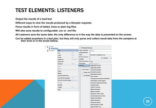 TEST ELEMENTS: LISTENERS
Output the results of a load test.
Different ways to view the results produced by a Sampler requests.
Parse results in form of tables, trees or plain log files.
Will also save results to configurable .csv or .xml file.
All Listeners save the same data; the only difference is in the way the data is presented on the screen.
Can be added anywhere in a test plan, but they will only parse and collect result data from the samplers at
their level or in the levels bellow.
30
 