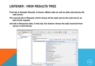 LISTENER : VIEW RESULTS TREE
First tab is Sampler Results. It shows JMeter data as well as data returned by the
web server.
The second tab is Request, which shows all the data sent to the web server as
part of the request.
last tab is Response data. In this tab, the listener shows the data received from
server in text format.
33
 