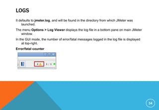 LOGS
It defaults to jmeter.log, and will be found in the directory from which JMeter was
launched.
The menu Options > Log Viewer displays the log file in a bottom pane on main JMeter
window.
In the GUI mode, the number of error/fatal messages logged in the log file is displayed
at top-right.
Error/fatal counter
34
 