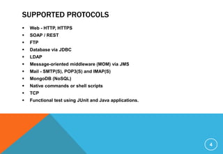 SUPPORTED PROTOCOLS
 Web - HTTP, HTTPS
 SOAP / REST
 FTP
 Database via JDBC
 LDAP
 Message-oriented middleware (MOM) via JMS
 Mail - SMTP(S), POP3(S) and IMAP(S)
 MongoDB (NoSQL)
 Native commands or shell scripts
 TCP
 Functional test using JUnit and Java applications.
4
 