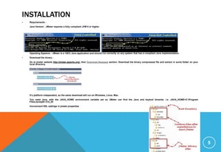 INSTALLATION
• Requirements -
Java Version - JMeter requires a fully compliant JVM 6 or higher.
Operating Systems - JMeter is a 100% Java application and should run correctly on any system that has a compliant Java implementation.
• Download the binary -
Go to jmeter website http://jmeter.apache.org/; then Download Releases section. Download the binary compressed file and extract in some folder on your
local directory.
It’s platform independent, so the same download will run on Windows, Linux, Mac.
You need Java, with the JAVA_HOME environment variable set so JMeter can find the Java and keytool binaries. i.e. JAVA_HOME=C:Program
FilesJavajdk1.8.0_20
Uncomment SSL settings in jmeter.properties
5
 