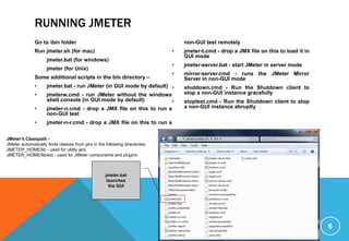 RUNNING JMETER
Go to bin folder
Run jmeter.sh (for mac)
jmeter.bat (for windows)
jmeter (for Unix)
Some additional scripts in the bin directory –
• jmeter.bat - run JMeter (in GUI mode by default)
• jmeterw.cmd - run JMeter without the windows
shell console (in GUI mode by default)
• jmeter-n.cmd - drop a JMX file on this to run a
non-GUI test
• jmeter-n-r.cmd - drop a JMX file on this to run a
non-GUI test remotely
• jmeter-t.cmd - drop a JMX file on this to load it in
GUI mode
• jmeter-server.bat - start JMeter in server mode
• mirror-server.cmd - runs the JMeter Mirror
Server in non-GUI mode
• shutdown.cmd - Run the Shutdown client to
stop a non-GUI instance gracefully
• stoptest.cmd - Run the Shutdown client to stop
a non-GUI instance abruptly
6
jmeter.bat
launches
the GUI
JMeter's Classpath -
JMeter automatically finds classes from jars in the following directories:
JMETER_HOME/lib - used for utility jars
JMETER_HOME/lib/ext - used for JMeter components and plugins
 