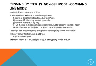 RUNNING JMETER IN NON-GUI MODE (COMMAND
LINE MODE)
use the following command options:
-n This specifies JMeter is to run in non-gui mode
-t [name of JMX file that contains the Test Plan].
-l [name of JTL file to log sample results to].
-j [name of JMeter run log file].
-r Run the test in the servers specified by the JMeter property "remote_hosts"
-R [list of remote servers] Run the test in the specified remote servers
The script also lets you specify the optional firewall/proxy server information:
-H [proxy server hostname or ip address]
-P [proxy server port]
Example: jmeter -n -t my_test.jmx -l log.jtl -H my.proxy.server -P 8000
7
 