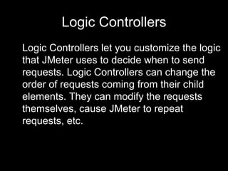 Logic Controllers Logic Controllers let you customize the logic that JMeter uses to decide when to send requests. Logic Co...