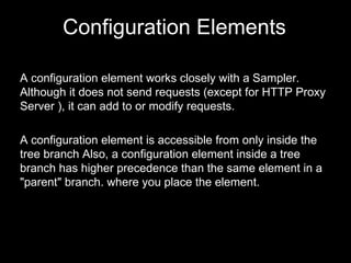 A configuration element works closely with a Sampler. Although it does not send requests (except for HTTP Proxy Server ), ...
