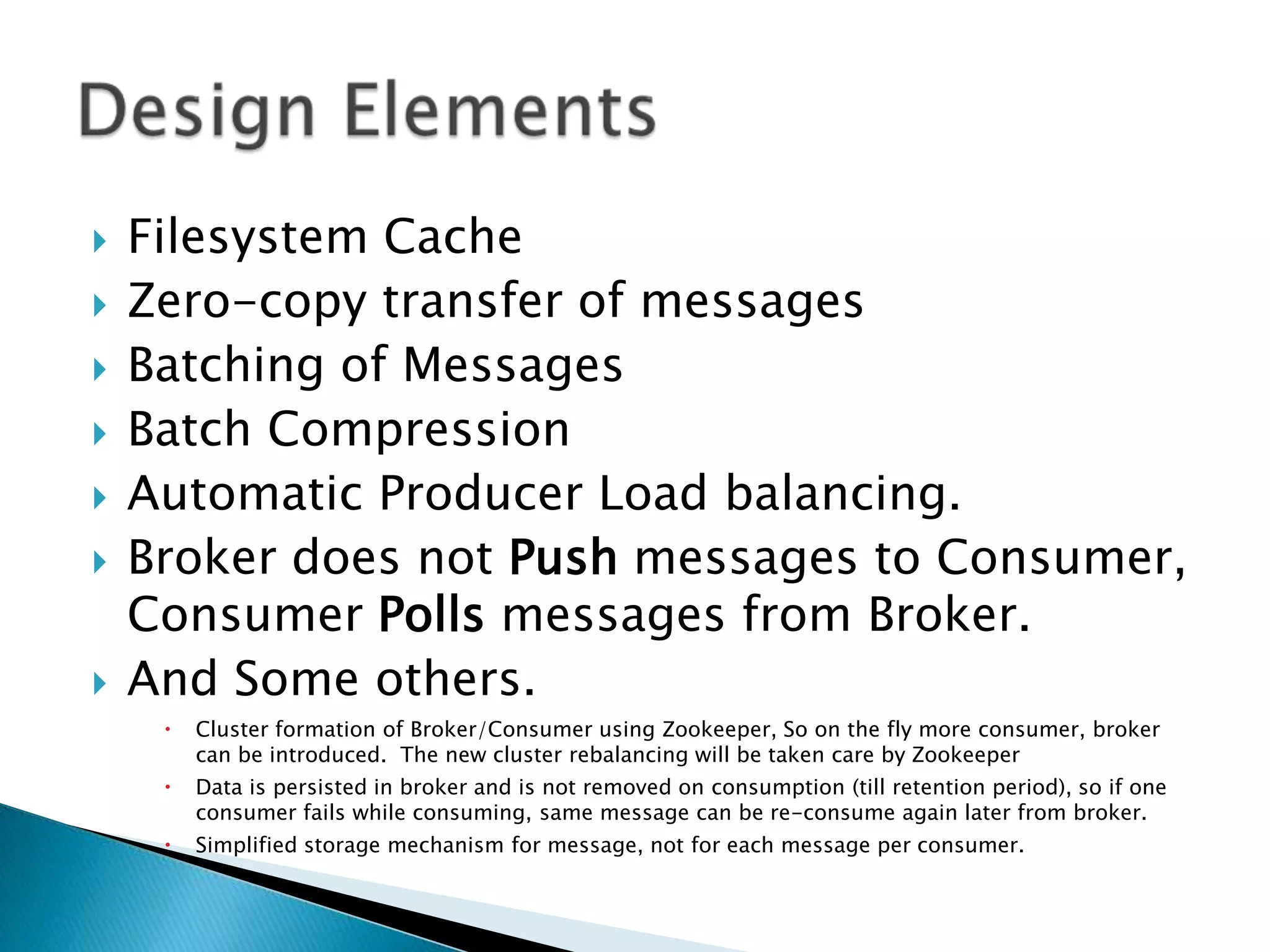    Filesystem Cache
   Zero-copy transfer of messages
   Batching of Messages
   Batch Compression
   Automatic Producer Load balancing.
   Broker does not Push messages to Consumer,
    Consumer Polls messages from Broker.
   And Some others.
        Cluster formation of Broker/Consumer using Zookeeper, So on the fly more consumer, broker
         can be introduced. The new cluster rebalancing will be taken care by Zookeeper
        Data is persisted in broker and is not removed on consumption (till retention period), so if one
         consumer fails while consuming, same message can be re-consume again later from broker.
        Simplified storage mechanism for message, not for each message per consumer.
 