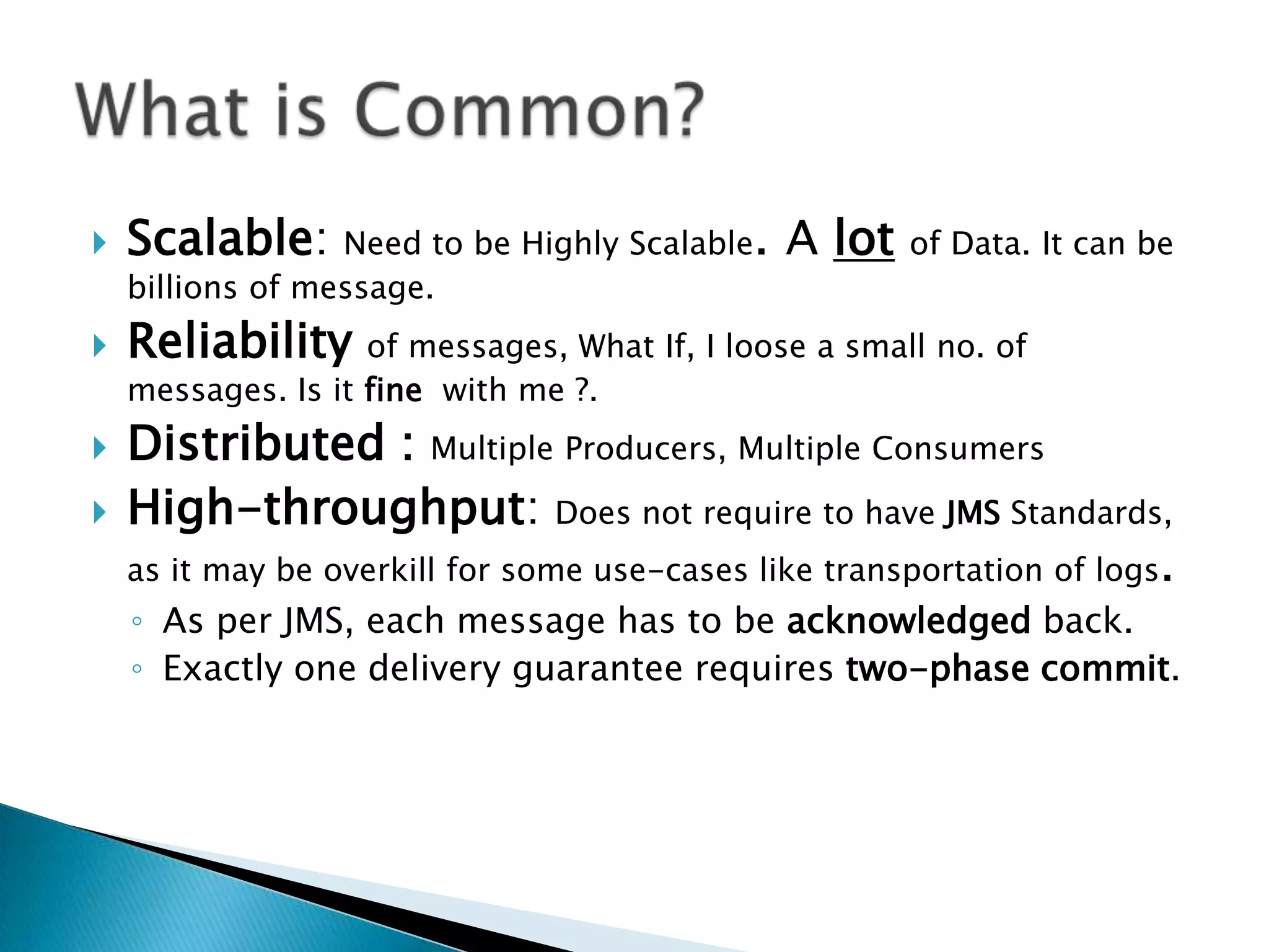    Scalable: Need to be Highly Scalable. A lot         of Data. It can be
    billions of message.
   Reliability     of messages, What If, I loose a small no. of
    messages. Is it fine with me ?.
   Distributed : Multiple Producers, Multiple Consumers
   High-throughput: Does not require to have JMS Standards,
    as it may be overkill for some use-cases like transportation of logs.
    ◦ As per JMS, each message has to be acknowledged back.
    ◦ Exactly one delivery guarantee requires two-phase commit.
 