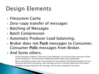    Filesystem Cache
   Zero-copy transfer of messages
   Batching of Messages
   Batch Compression
   Automatic Producer Load balancing.
   Broker does not Push messages to Consumer,
    Consumer Polls messages from Broker.
   And Some others.
        Cluster formation of Broker/Consumer using Zookeeper, So on the fly more consumer, broker
         can be introduced. The new cluster rebalancing will be taken care by Zookeeper
        Data is persisted in broker and is not removed on consumption (till retention period), so if one
         consumer fails while consuming, same message can be re-consume again later from broker.
        Simplified storage mechanism for message, not for each message per consumer.
 