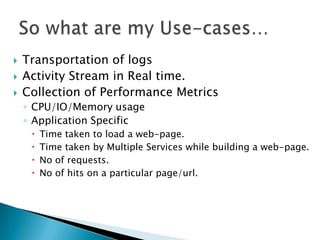    Transportation of logs
   Activity Stream in Real time.
   Collection of Performance Metrics
    ◦ CPU/IO/Memory usage
    ◦ Application Specific
        Time taken to load a web-page.
        Time taken by Multiple Services while building a web-page.
        No of requests.
        No of hits on a particular page/url.
 
