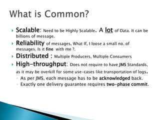    Scalable: Need to be Highly Scalable. A lot         of Data. It can be
    billions of message.
   Reliability     of messages, What If, I loose a small no. of
    messages. Is it fine with me ?.
   Distributed : Multiple Producers, Multiple Consumers
   High-throughput: Does not require to have JMS Standards,
    as it may be overkill for some use-cases like transportation of logs.
    ◦ As per JMS, each message has to be acknowledged back.
    ◦ Exactly one delivery guarantee requires two-phase commit.
 