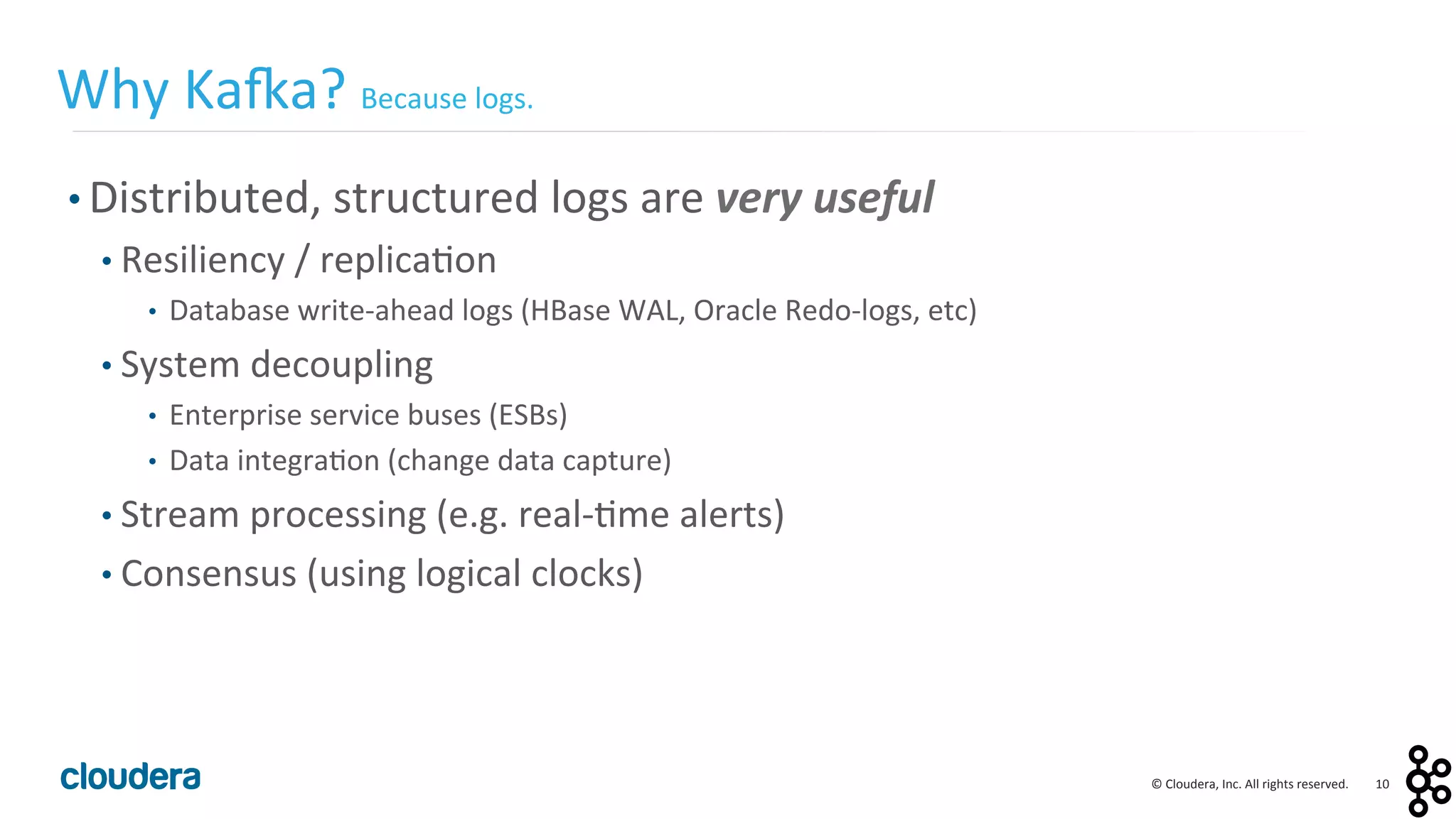 10	
  ©	
  Cloudera,	
  Inc.	
  All	
  rights	
  reserved.	
  
• Distributed,	
  structured	
  logs	
  are	
  very	
  useful	
  
• Resiliency	
  /	
  replica<on	
  
•  Database	
  write-­‐ahead	
  logs	
  (HBase	
  WAL,	
  Oracle	
  Redo-­‐logs,	
  etc)	
  
• System	
  decoupling	
  
•  Enterprise	
  service	
  buses	
  (ESBs)	
  
•  Data	
  integra<on	
  (change	
  data	
  capture)	
  
• Stream	
  processing	
  (e.g.	
  real-­‐<me	
  alerts)	
  
• Consensus	
  (using	
  logical	
  clocks)	
  
Why	
  Ka:a?	
  Because	
  logs.	
  
 