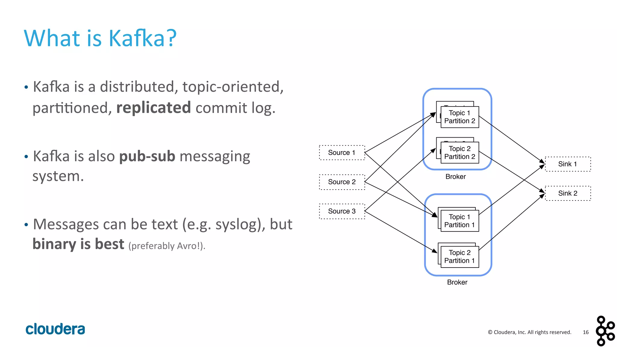 16	
  ©	
  Cloudera,	
  Inc.	
  All	
  rights	
  reserved.	
  
What	
  is	
  Ka:a?	
  
•  Ka:a	
  is	
  a	
  distributed,	
  topic-­‐oriented,	
  
par<<oned,	
  replicated	
  commit	
  log.	
  
•  Ka:a	
  is	
  also	
  pub-­‐sub	
  messaging	
  
system.	
  
•  Messages	
  can	
  be	
  text	
  (e.g.	
  syslog),	
  but	
  
binary	
  is	
  best	
  (preferably	
  Avro!).	
  
Source 1
Topic 1
Partition 1
Sink 1
Source 2
Source 3
Topic 2
Partition 1
Sink 2
Broker
Topic 1
Partition 2
Topic 2
Partition 2
Broker
Topic 1
Partition 2
Topic 2
Partition 2
Topic 1
Partition 1
Topic 2
Partition 1
 