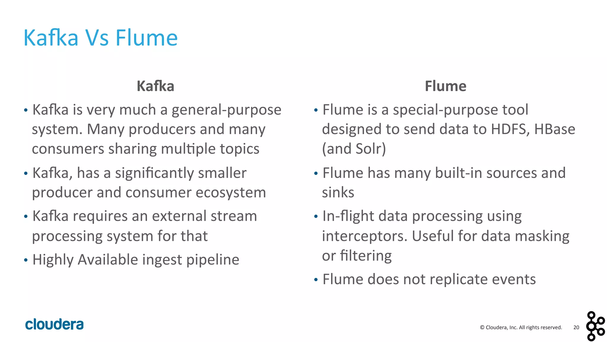 20	
  ©	
  Cloudera,	
  Inc.	
  All	
  rights	
  reserved.	
  
Ka4a	
  
•  Ka:a	
  is	
  very	
  much	
  a	
  general-­‐purpose	
  
system.	
  Many	
  producers	
  and	
  many	
  
consumers	
  sharing	
  mul<ple	
  topics	
  
•  Ka:a,	
  has	
  a	
  signiﬁcantly	
  smaller	
  
producer	
  and	
  consumer	
  ecosystem	
  
•  Ka:a	
  requires	
  an	
  external	
  stream	
  
processing	
  system	
  for	
  that	
  
•  Highly	
  Available	
  ingest	
  pipeline	
  
Flume	
  
•  Flume	
  is	
  a	
  special-­‐purpose	
  tool	
  
designed	
  to	
  send	
  data	
  to	
  HDFS,	
  HBase	
  
(and	
  Solr)	
  
•  Flume	
  has	
  many	
  built-­‐in	
  sources	
  and	
  
sinks	
  
•  In-­‐ﬂight	
  data	
  processing	
  using	
  
interceptors.	
  Useful	
  for	
  data	
  masking	
  
or	
  ﬁltering	
  
•  Flume	
  does	
  not	
  replicate	
  events	
  
Ka:a	
  Vs	
  Flume	
  
 