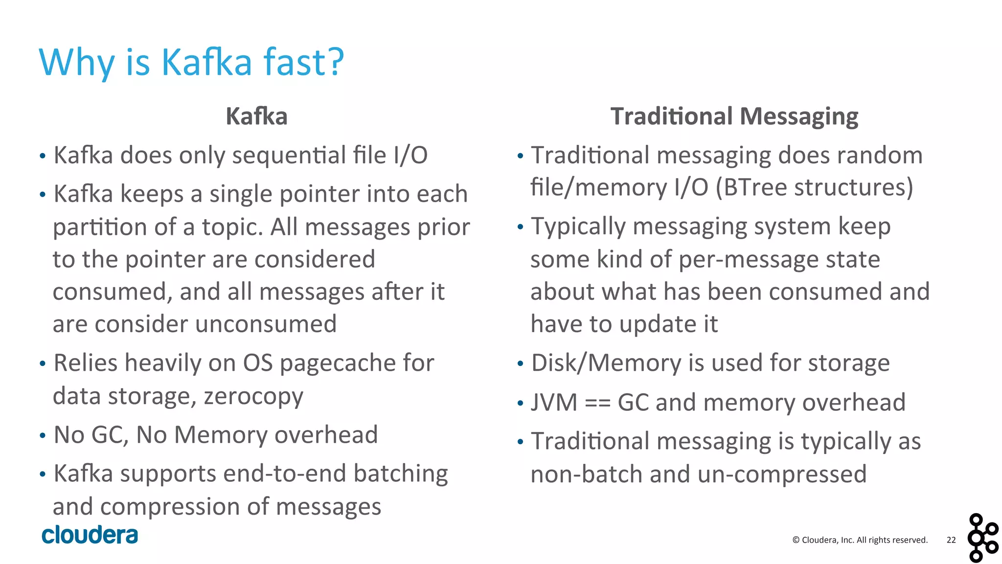 22	
  ©	
  Cloudera,	
  Inc.	
  All	
  rights	
  reserved.	
  
Ka4a	
  
•  Ka:a	
  does	
  only	
  sequen<al	
  ﬁle	
  I/O	
  
•  Ka:a	
  keeps	
  a	
  single	
  pointer	
  into	
  each	
  
par<<on	
  of	
  a	
  topic.	
  All	
  messages	
  prior	
  
to	
  the	
  pointer	
  are	
  considered	
  
consumed,	
  and	
  all	
  messages	
  auer	
  it	
  
are	
  consider	
  unconsumed	
  
•  Relies	
  heavily	
  on	
  OS	
  pagecache	
  for	
  
data	
  storage,	
  zerocopy	
  
•  No	
  GC,	
  No	
  Memory	
  overhead	
  
•  Ka:a	
  supports	
  end-­‐to-­‐end	
  batching	
  
and	
  compression	
  of	
  messages	
  
Tradi0onal	
  Messaging	
  
•  Tradi<onal	
  messaging	
  does	
  random	
  
ﬁle/memory	
  I/O	
  (BTree	
  structures)	
  
•  Typically	
  messaging	
  system	
  keep	
  
some	
  kind	
  of	
  per-­‐message	
  state	
  
about	
  what	
  has	
  been	
  consumed	
  and	
  
have	
  to	
  update	
  it	
  
•  Disk/Memory	
  is	
  used	
  for	
  storage	
  
•  JVM	
  ==	
  GC	
  and	
  memory	
  overhead	
  
•  Tradi<onal	
  messaging	
  is	
  typically	
  as	
  
non-­‐batch	
  and	
  un-­‐compressed	
  
Why	
  is	
  Ka:a	
  fast?	
  
 