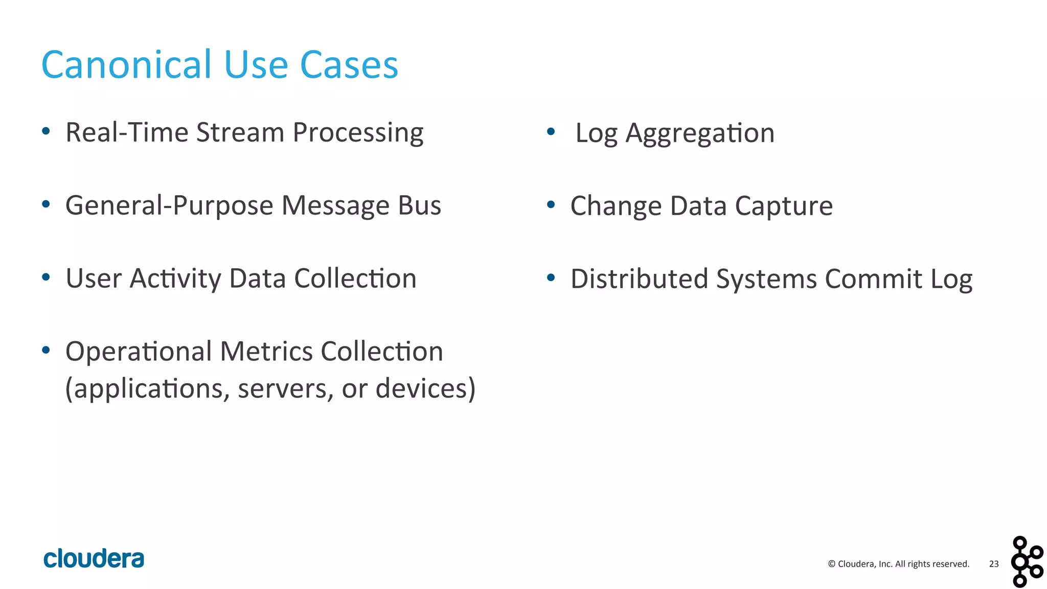23	
  ©	
  Cloudera,	
  Inc.	
  All	
  rights	
  reserved.	
  
Canonical	
  Use	
  Cases	
  
•  Real-­‐Time	
  Stream	
  Processing	
  
	
  
•  General-­‐Purpose	
  Message	
  Bus	
  
	
  
•  User	
  Ac<vity	
  Data	
  Collec<on	
  
	
  
•  Opera<onal	
  Metrics	
  Collec<on	
  
(applica<ons,	
  servers,	
  or	
  devices)	
  
	
  
	
  
	
  
•  Log	
  Aggrega<on	
  
	
  
•  Change	
  Data	
  Capture	
  
	
  
•  Distributed	
  Systems	
  Commit	
  Log	
  
	
  
 