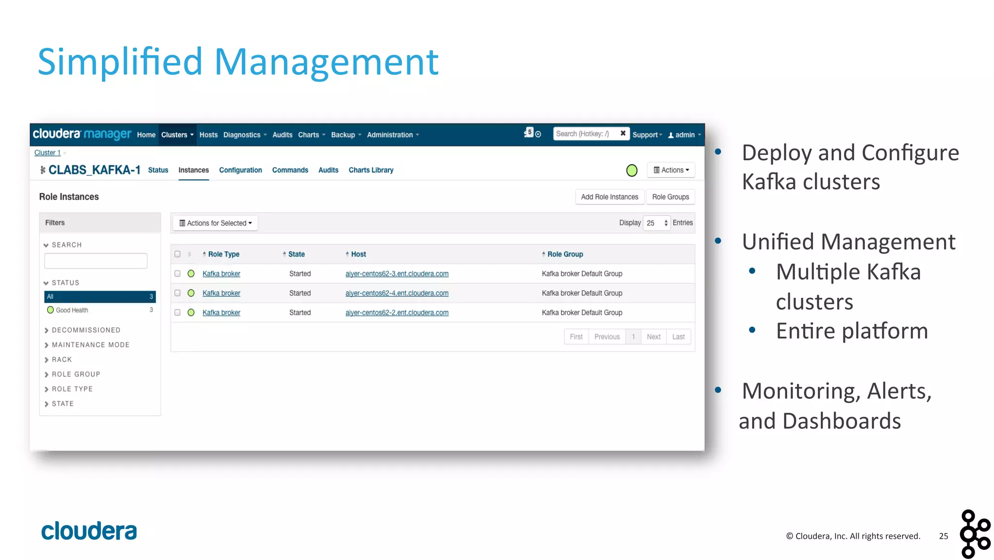 25	
  ©	
  Cloudera,	
  Inc.	
  All	
  rights	
  reserved.	
  
Simpliﬁed	
  Management	
  
•  Deploy	
  and	
  Conﬁgure	
  
Ka:a	
  clusters	
  
	
  
•  Uniﬁed	
  Management	
  
•  Mul<ple	
  Ka:a	
  
clusters	
  
•  En<re	
  plavorm	
  
	
  
•  Monitoring,	
  Alerts,	
  
and	
  Dashboards	
  
	
  
 