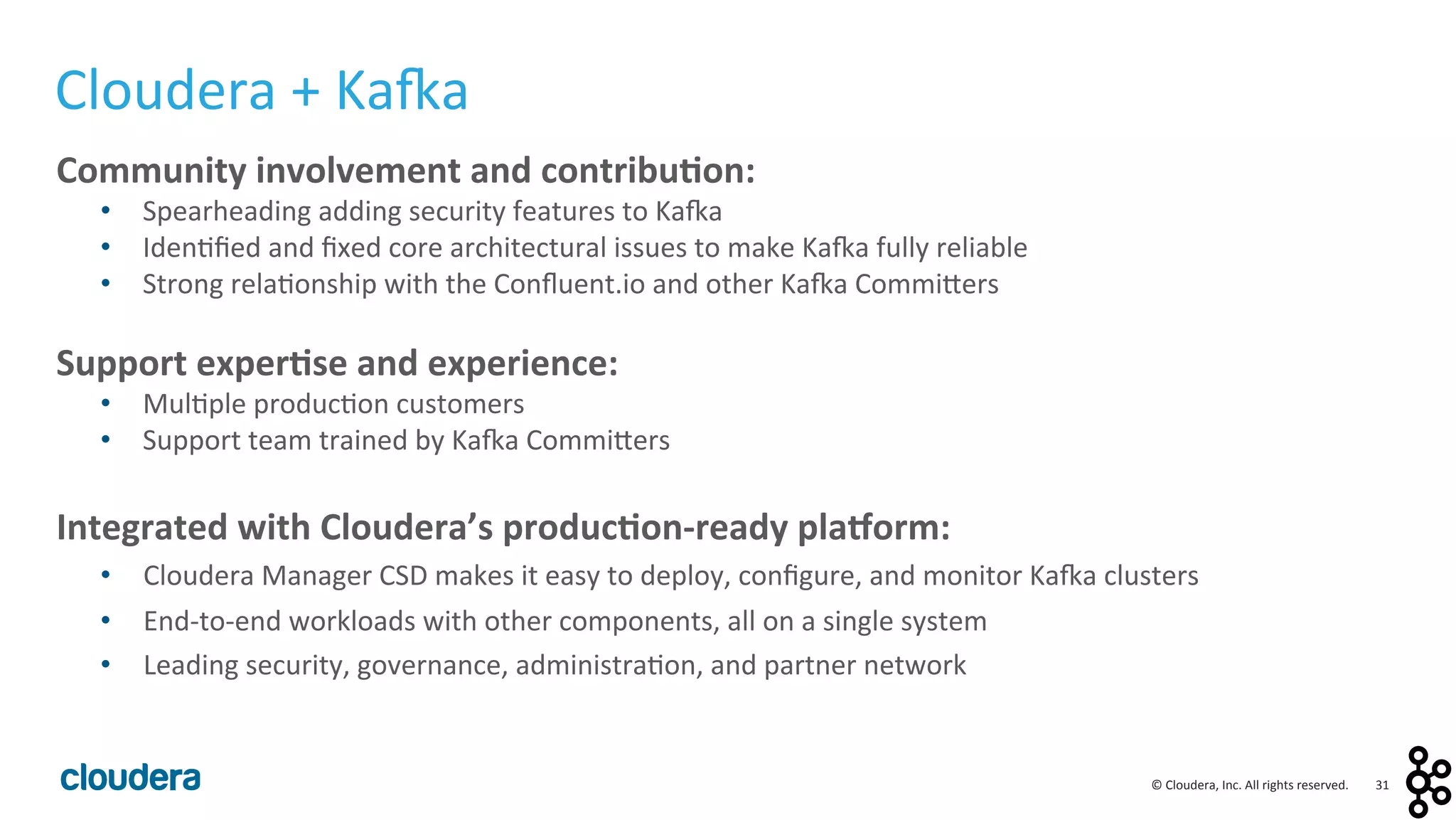 31	
  ©	
  Cloudera,	
  Inc.	
  All	
  rights	
  reserved.	
  
Cloudera	
  +	
  Ka:a	
  
Community	
  involvement	
  and	
  contribu0on:	
  
•  Spearheading	
  adding	
  security	
  features	
  to	
  Ka:a	
  
•  Iden<ﬁed	
  and	
  ﬁxed	
  core	
  architectural	
  issues	
  to	
  make	
  Ka:a	
  fully	
  reliable	
  
•  Strong	
  rela<onship	
  with	
  the	
  Conﬂuent.io	
  and	
  other	
  Ka:a	
  Commilers	
  
	
  
Support	
  exper0se	
  and	
  experience:	
  
•  Mul<ple	
  produc<on	
  customers	
  
•  Support	
  team	
  trained	
  by	
  Ka:a	
  Commilers	
  
	
  
Integrated	
  with	
  Cloudera’s	
  produc0on-­‐ready	
  plaForm:	
  
•  Cloudera	
  Manager	
  CSD	
  makes	
  it	
  easy	
  to	
  deploy,	
  conﬁgure,	
  and	
  monitor	
  Ka:a	
  clusters	
  
•  End-­‐to-­‐end	
  workloads	
  with	
  other	
  components,	
  all	
  on	
  a	
  single	
  system	
  
•  Leading	
  security,	
  governance,	
  administra<on,	
  and	
  partner	
  network	
  
 