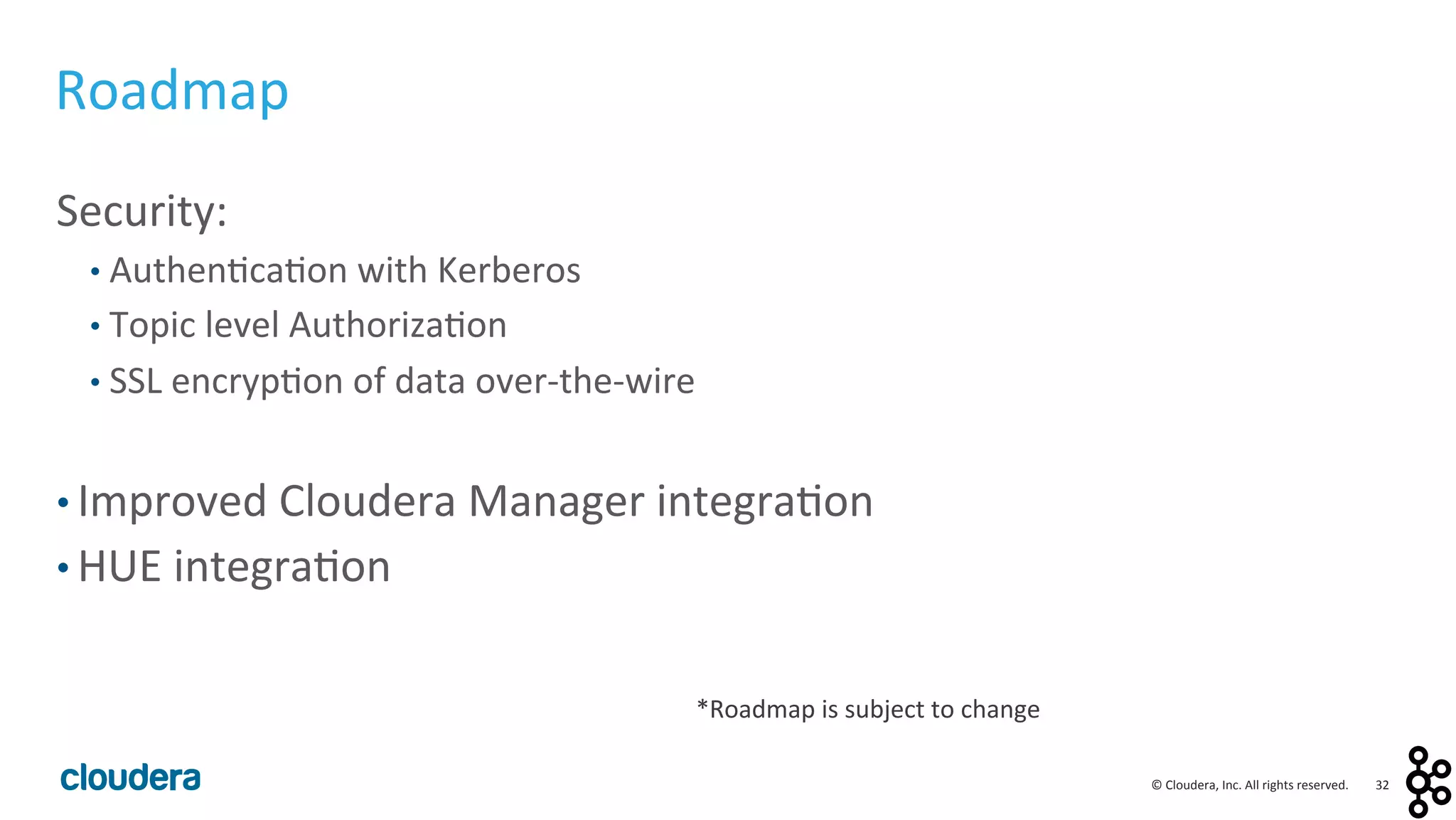 32	
  ©	
  Cloudera,	
  Inc.	
  All	
  rights	
  reserved.	
  
Roadmap	
  
Security:	
  
• Authen<ca<on	
  with	
  Kerberos	
  
• Topic	
  level	
  Authoriza<on	
  
• SSL	
  encryp<on	
  of	
  data	
  over-­‐the-­‐wire	
  
	
  
• Improved	
  Cloudera	
  Manager	
  integra<on	
  	
  
• HUE	
  integra<on	
  
*Roadmap	
  is	
  subject	
  to	
  change	
  
 