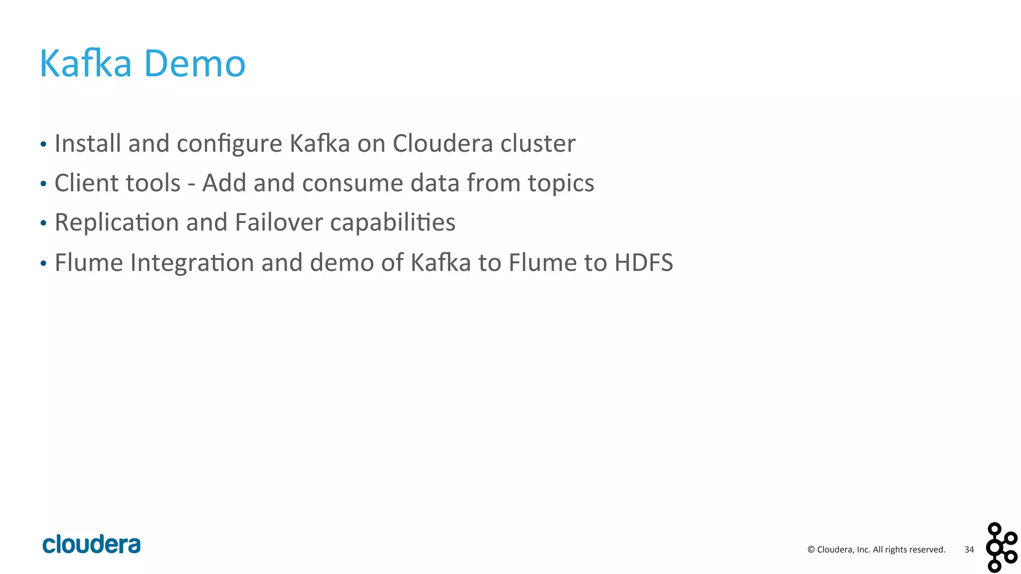 34	
  ©	
  Cloudera,	
  Inc.	
  All	
  rights	
  reserved.	
  
Ka:a	
  Demo	
  
•  Install	
  and	
  conﬁgure	
  Ka:a	
  on	
  Cloudera	
  cluster	
  
•  Client	
  tools	
  -­‐	
  Add	
  and	
  consume	
  data	
  from	
  topics	
  
•  Replica<on	
  and	
  Failover	
  capabili<es	
  
•  Flume	
  Integra<on	
  and	
  demo	
  of	
  Ka:a	
  to	
  Flume	
  to	
  HDFS	
  
 