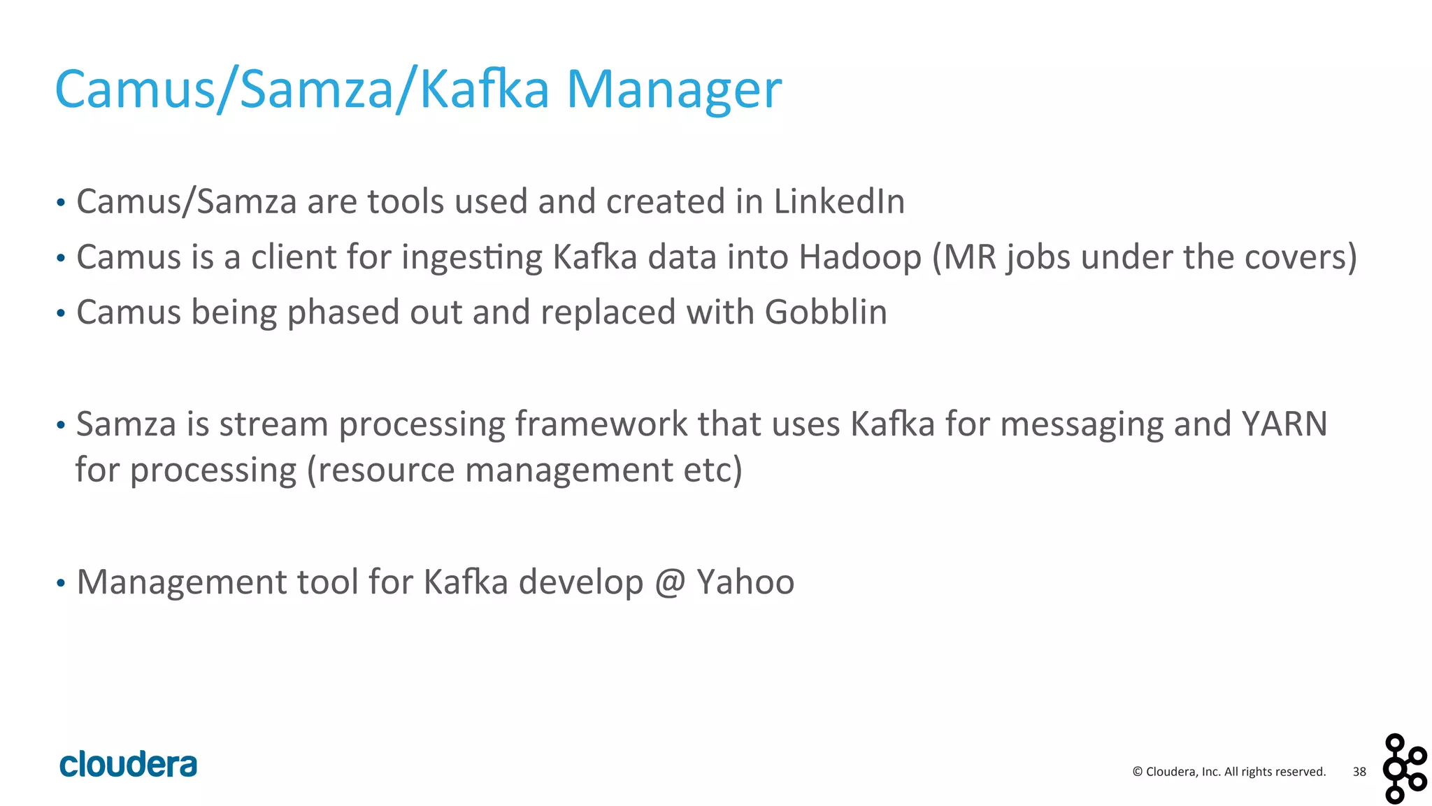 38	
  ©	
  Cloudera,	
  Inc.	
  All	
  rights	
  reserved.	
  
Camus/Samza/Ka:a	
  Manager	
  
•  Camus/Samza	
  are	
  tools	
  used	
  and	
  created	
  in	
  LinkedIn	
  
•  Camus	
  is	
  a	
  client	
  for	
  inges<ng	
  Ka:a	
  data	
  into	
  Hadoop	
  (MR	
  jobs	
  under	
  the	
  covers)	
  
•  Camus	
  being	
  phased	
  out	
  and	
  replaced	
  with	
  Gobblin	
  
•  Samza	
  is	
  stream	
  processing	
  framework	
  that	
  uses	
  Ka:a	
  for	
  messaging	
  and	
  YARN	
  
for	
  processing	
  (resource	
  management	
  etc)	
  
•  Management	
  tool	
  for	
  Ka:a	
  develop	
  @	
  Yahoo	
  
 