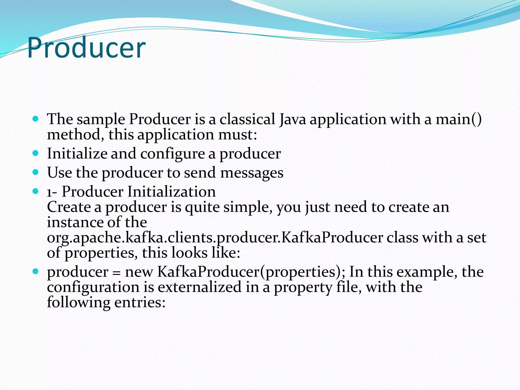 Producer
 The sample Producer is a classical Java application with a main()
method, this application must:
 Initialize and configure a producer
 Use the producer to send messages
 1- Producer Initialization
Create a producer is quite simple, you just need to create an
instance of the
org.apache.kafka.clients.producer.KafkaProducer class with a set
of properties, this looks like:
 producer = new KafkaProducer(properties); In this example, the
configuration is externalized in a property file, with the
following entries:
 