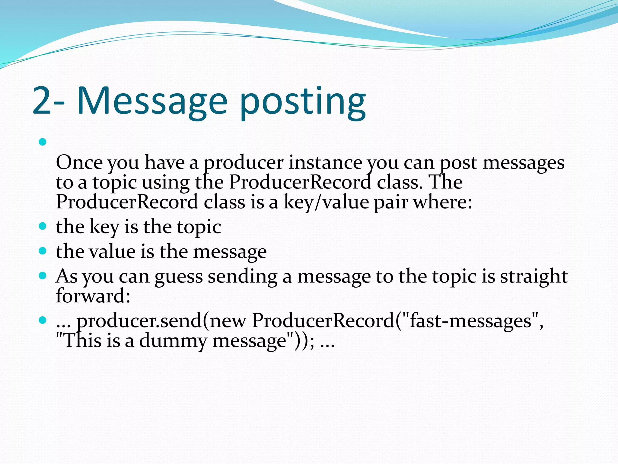 2- Message posting

Once you have a producer instance you can post messages
to a topic using the ProducerRecord class. The
ProducerRecord class is a key/value pair where:
 the key is the topic
 the value is the message
 As you can guess sending a message to the topic is straight
forward:
 ... producer.send(new ProducerRecord("fast-messages",
"This is a dummy message")); ...
 