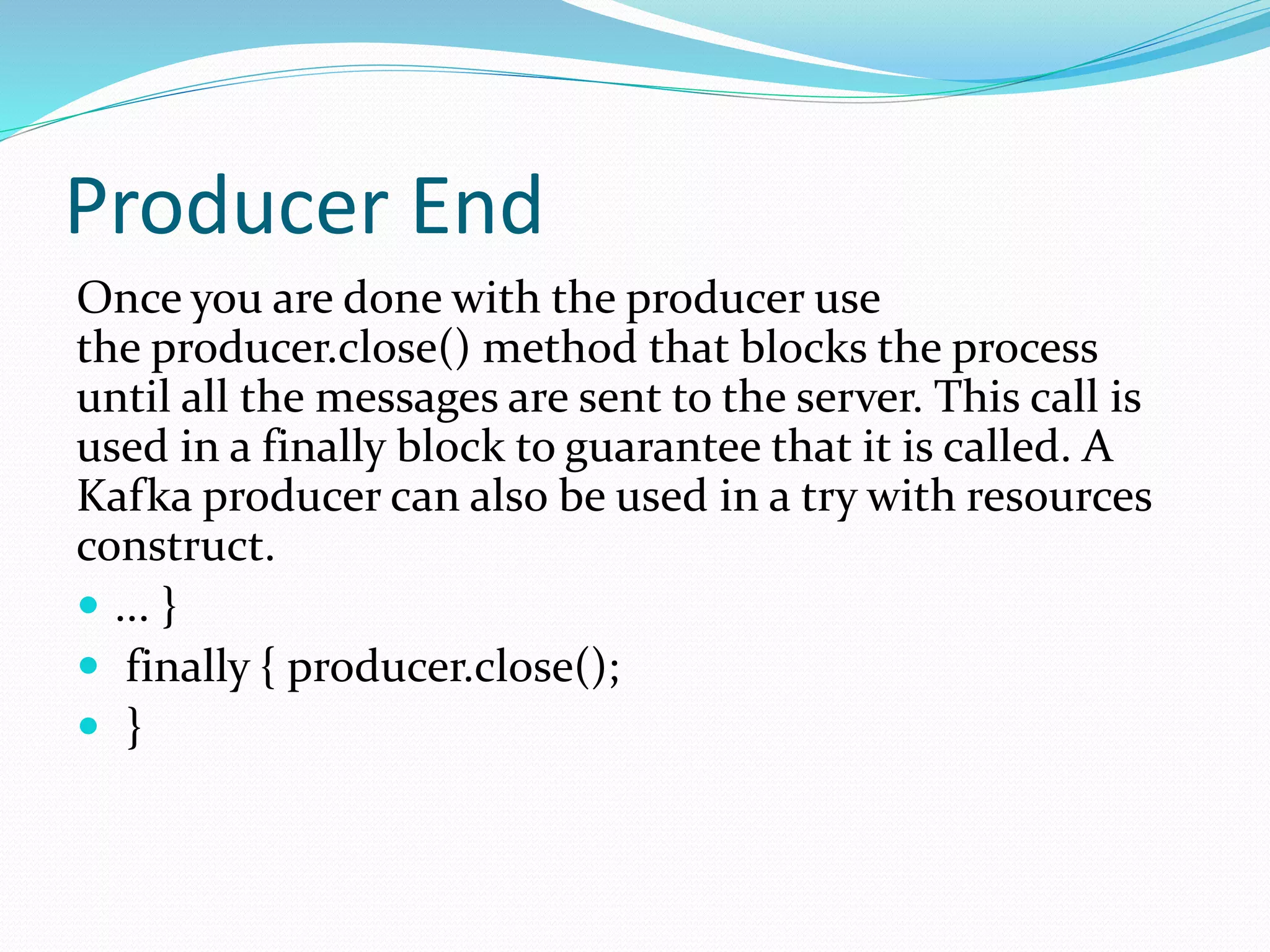 Producer End
Once you are done with the producer use
the producer.close() method that blocks the process
until all the messages are sent to the server. This call is
used in a finally block to guarantee that it is called. A
Kafka producer can also be used in a try with resources
construct.
 ... }
 finally { producer.close();
 }
 
