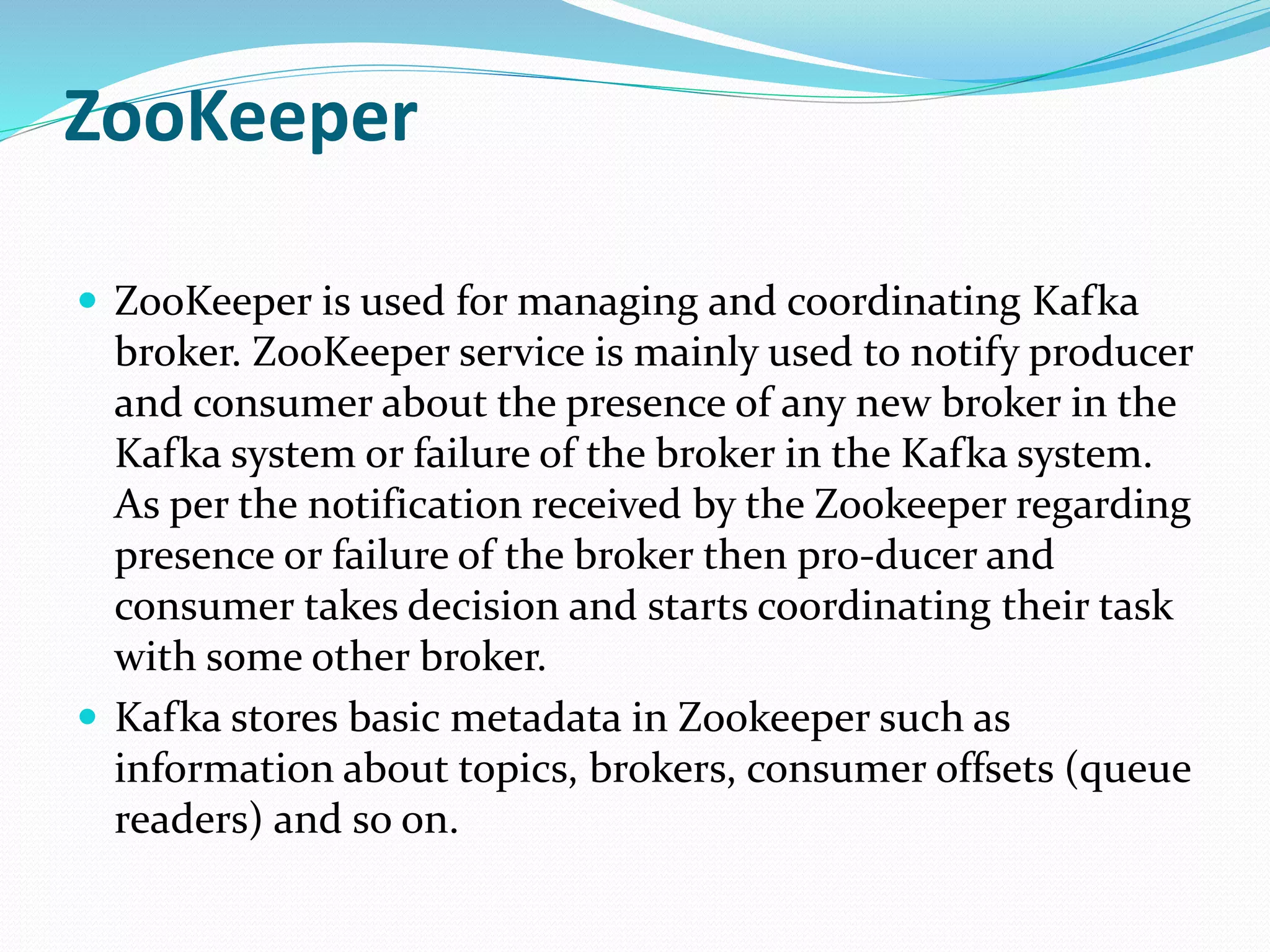 ZooKeeper
 ZooKeeper is used for managing and coordinating Kafka
broker. ZooKeeper service is mainly used to notify producer
and consumer about the presence of any new broker in the
Kafka system or failure of the broker in the Kafka system.
As per the notification received by the Zookeeper regarding
presence or failure of the broker then pro-ducer and
consumer takes decision and starts coordinating their task
with some other broker.
 Kafka stores basic metadata in Zookeeper such as
information about topics, brokers, consumer offsets (queue
readers) and so on.
 