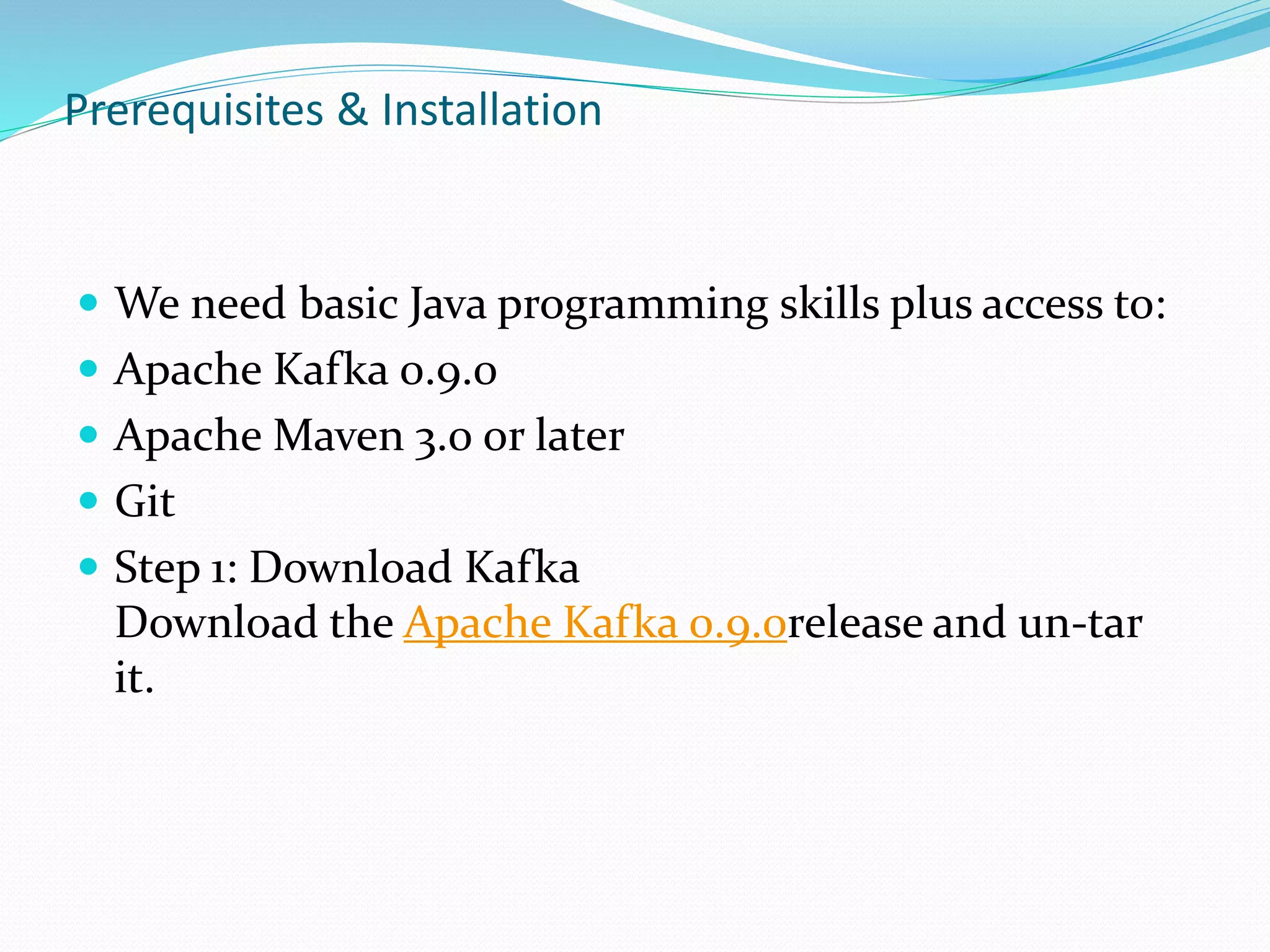 Prerequisites & Installation
 We need basic Java programming skills plus access to:
 Apache Kafka 0.9.0
 Apache Maven 3.0 or later
 Git
 Step 1: Download Kafka
Download the Apache Kafka 0.9.0release and un-tar
it.
 