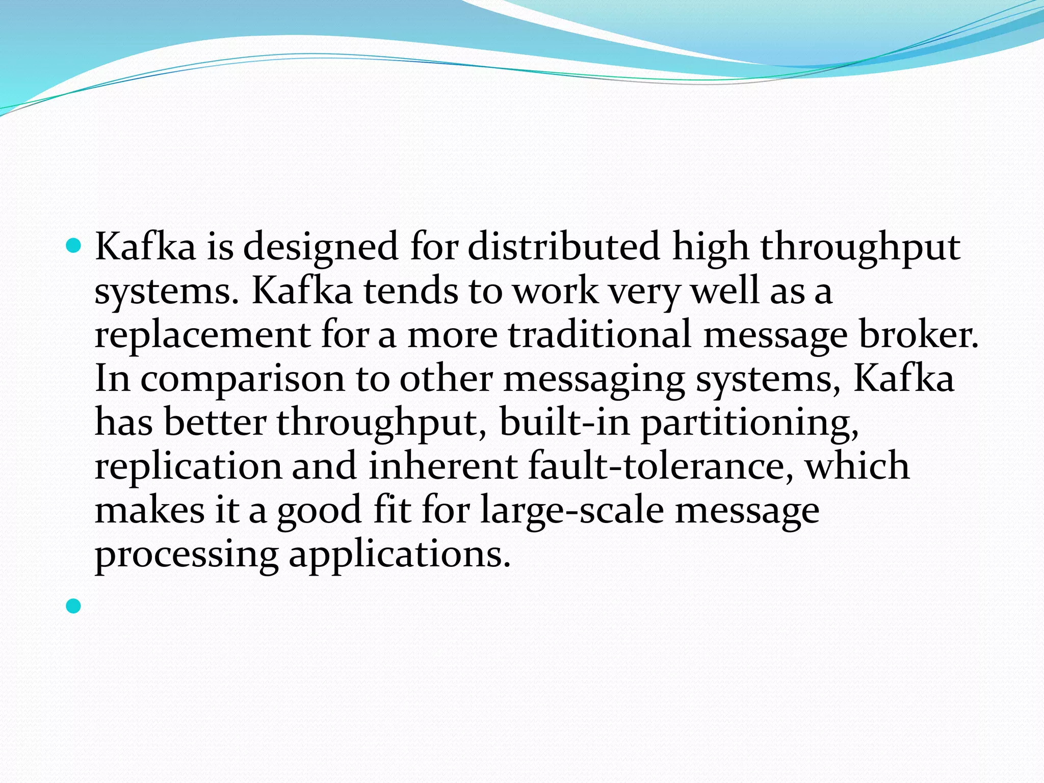  Kafka is designed for distributed high throughput
systems. Kafka tends to work very well as a
replacement for a more traditional message broker.
In comparison to other messaging systems, Kafka
has better throughput, built-in partitioning,
replication and inherent fault-tolerance, which
makes it a good fit for large-scale message
processing applications.

 