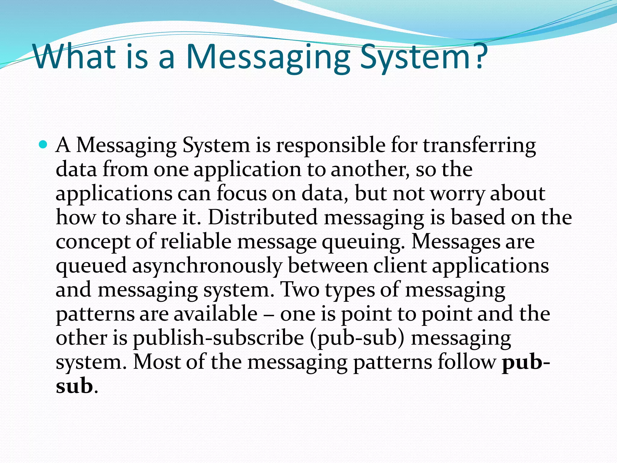 What is a Messaging System?
 A Messaging System is responsible for transferring
data from one application to another, so the
applications can focus on data, but not worry about
how to share it. Distributed messaging is based on the
concept of reliable message queuing. Messages are
queued asynchronously between client applications
and messaging system. Two types of messaging
patterns are available − one is point to point and the
other is publish-subscribe (pub-sub) messaging
system. Most of the messaging patterns follow pub-
sub.
 
